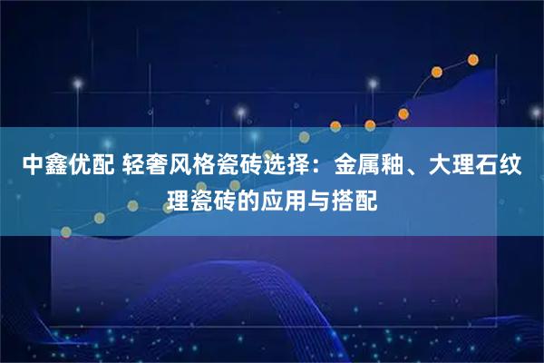 中鑫优配 轻奢风格瓷砖选择:金属釉、大理石纹理瓷砖的应用与搭配