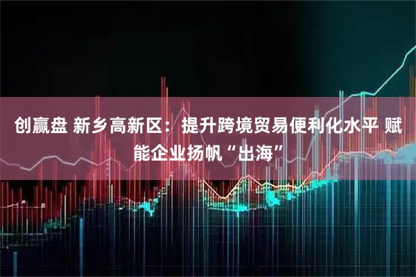 创赢盘 新乡高新区：提升跨境贸易便利化水平 赋能企业扬帆“出海”