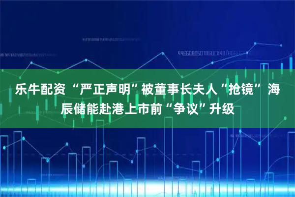 乐牛配资 “严正声明”被董事长夫人“抢镜” 海辰储能赴港上市前“争议”升级