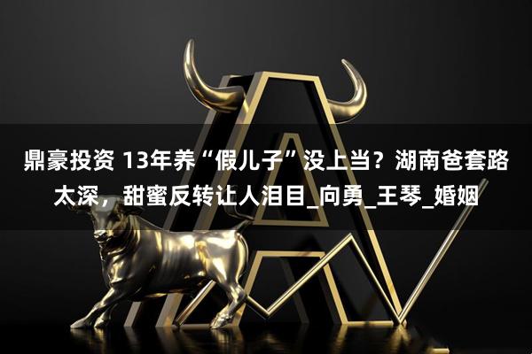 鼎豪投资 13年养“假儿子”没上当？湖南爸套路太深，甜蜜反转让人泪目_向勇_王琴_婚姻