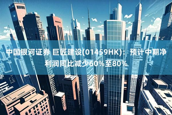 中国银河证券 巨匠建设(01459HK)：预计中期净利润同比减少60%至80%