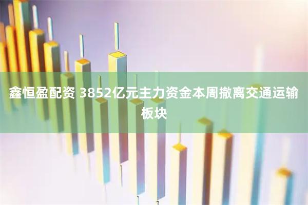 鑫恒盈配资 3852亿元主力资金本周撤离交通运输板块