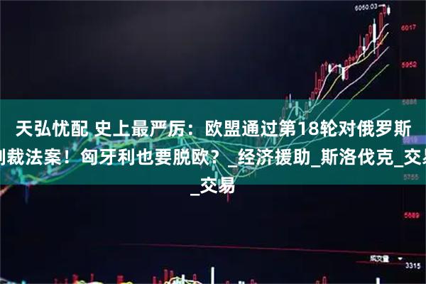 天弘忧配 史上最严厉：欧盟通过第18轮对俄罗斯制裁法案！匈牙利也要脱欧？_经济援助_斯洛伐克_交易