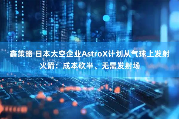 鑫策略 日本太空企业AstroX计划从气球上发射火箭：成本砍半、无需发射场