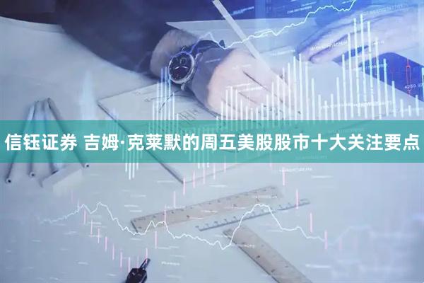 信钰证券 吉姆·克莱默的周五美股股市十大关注要点