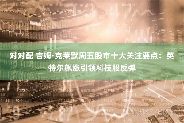 对对配 吉姆·克莱默周五股市十大关注要点：英特尔飙涨引领科技股反弹