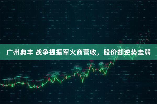 广州典丰 战争提振军火商营收，股价却逆势走弱